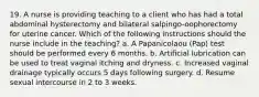 19. A nurse is providing teaching to a client who has had a total abdominal hysterectomy and bilateral salpingo-oophorectomy for uterine cancer. Which of the following instructions should the nurse include in the teaching? a. A Papanicolaou (Pap) test should be performed every 6 months. b. Artificial lubrication can be used to treat vaginal itching and dryness. c. Increased vaginal drainage typically occurs 5 days following surgery. d. Resume sexual intercourse in 2 to 3 weeks.