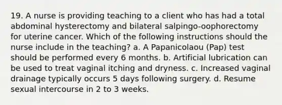 19. A nurse is providing teaching to a client who has had a total abdominal hysterectomy and bilateral salpingo-oophorectomy for uterine cancer. Which of the following instructions should the nurse include in the teaching? a. A Papanicolaou (Pap) test should be performed every 6 months. b. Artificial lubrication can be used to treat vaginal itching and dryness. c. Increased vaginal drainage typically occurs 5 days following surgery. d. Resume sexual intercourse in 2 to 3 weeks.