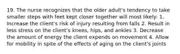 19. The nurse recognizes that the older adult's tendency to take smaller steps with feet kept closer together will most likely: 1. Increase the client's risk of injury resulting from falls 2. Result in less stress on the client's knees, hips, and ankles 3. Decrease the amount of energy the client expends on movement 4. Allow for mobility in spite of the effects of aging on the client's joints