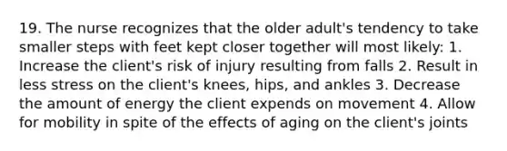 19. The nurse recognizes that the older adult's tendency to take smaller steps with feet kept closer together will most likely: 1. Increase the client's risk of injury resulting from falls 2. Result in less stress on the client's knees, hips, and ankles 3. Decrease the amount of energy the client expends on movement 4. Allow for mobility in spite of the effects of aging on the client's joints