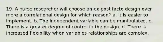 19. A nurse researcher will choose an ex post facto design over more a correlational design for which reason? a. It is easier to implement. b. The independent variable can be manipulated. c. There is a greater degree of control in the design. d. There is increased flexibility when variables relationships are complex.