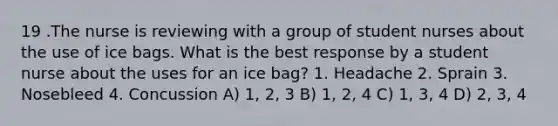 19 .The nurse is reviewing with a group of student nurses about the use of ice bags. What is the best response by a student nurse about the uses for an ice bag? 1. Headache 2. Sprain 3. Nosebleed 4. Concussion A) 1, 2, 3 B) 1, 2, 4 C) 1, 3, 4 D) 2, 3, 4