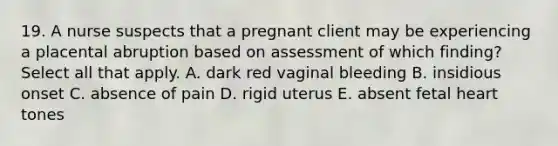 19. A nurse suspects that a pregnant client may be experiencing a placental abruption based on assessment of which finding? Select all that apply. A. dark red vaginal bleeding B. insidious onset C. absence of pain D. rigid uterus E. absent fetal heart tones