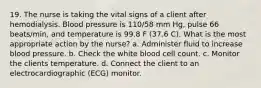 19. The nurse is taking the vital signs of a client after hemodialysis. Blood pressure is 110/58 mm Hg, pulse 66 beats/min, and temperature is 99.8 F (37.6 C). What is the most appropriate action by the nurse? a. Administer fluid to increase blood pressure. b. Check the white blood cell count. c. Monitor the clients temperature. d. Connect the client to an electrocardiographic (ECG) monitor.