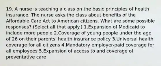 19. A nurse is teaching a class on the basic principles of health insurance. The nurse asks the class about benefits of the Affordable Care Act to American citizens. What are some possible responses? (Select all that apply.) 1.Expansion of Medicaid to include more people 2.Coverage of young people under the age of 26 on their parents' health insurance policy 3.Universal health coverage for all citizens 4.Mandatory employer-paid coverage for all employees 5.Expansion of access to and coverage of preventative care