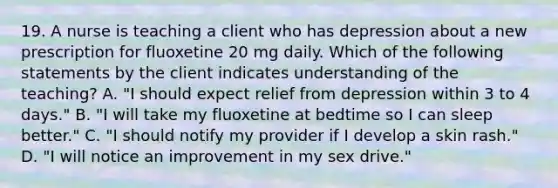 19. A nurse is teaching a client who has depression about a new prescription for fluoxetine 20 mg daily. Which of the following statements by the client indicates understanding of the teaching? A. "I should expect relief from depression within 3 to 4 days." B. "I will take my fluoxetine at bedtime so I can sleep better." C. "I should notify my provider if I develop a skin rash." D. "I will notice an improvement in my sex drive."