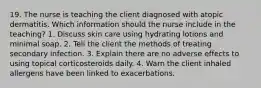 19. The nurse is teaching the client diagnosed with atopic dermatitis. Which information should the nurse include in the teaching? 1. Discuss skin care using hydrating lotions and minimal soap. 2. Tell the client the methods of treating secondary infection. 3. Explain there are no adverse effects to using topical corticosteroids daily. 4. Warn the client inhaled allergens have been linked to exacerbations.