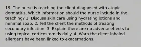 19. The nurse is teaching the client diagnosed with atopic dermatitis. Which information should the nurse include in the teaching? 1. Discuss skin care using hydrating lotions and minimal soap. 2. Tell the client the methods of treating secondary infection. 3. Explain there are no adverse effects to using topical corticosteroids daily. 4. Warn the client inhaled allergens have been linked to exacerbations.