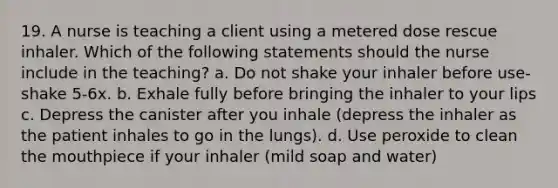 19. A nurse is teaching a client using a metered dose rescue inhaler. Which of the following statements should the nurse include in the teaching? a. Do not shake your inhaler before use- shake 5-6x. b. Exhale fully before bringing the inhaler to your lips c. Depress the canister after you inhale (depress the inhaler as the patient inhales to go in the lungs). d. Use peroxide to clean the mouthpiece if your inhaler (mild soap and water)