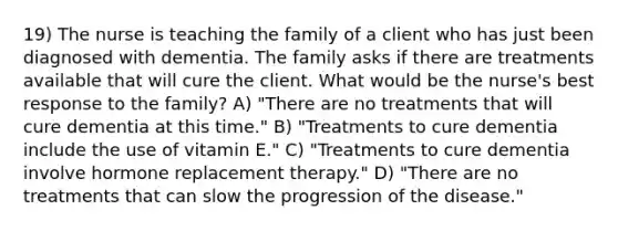 19) The nurse is teaching the family of a client who has just been diagnosed with dementia. The family asks if there are treatments available that will cure the client. What would be the nurse's best response to the family? A) "There are no treatments that will cure dementia at this time." B) "Treatments to cure dementia include the use of vitamin E." C) "Treatments to cure dementia involve hormone replacement therapy." D) "There are no treatments that can slow the progression of the disease."