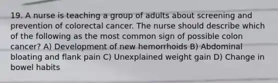 19. A nurse is teaching a group of adults about screening and prevention of colorectal cancer. The nurse should describe which of the following as the most common sign of possible colon cancer? A) Development of new hemorrhoids B) Abdominal bloating and flank pain C) Unexplained weight gain D) Change in bowel habits