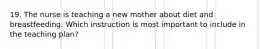 19. The nurse is teaching a new mother about diet and breastfeeding. Which instruction is most important to include in the teaching plan?