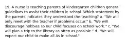 19. A nurse is teaching parents of kindergarten children general guidelines to assist their children in school. Which statement by the parents indicates they understand the teaching? a. "We will only meet with the teacher if problems occur." b. "We will discourage hobbies so our child focuses on school work." c. "We will plan a trip to the library as often as possible." d. "We will expect our child to make all As in school."