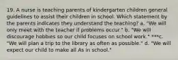 19. A nurse is teaching parents of kindergarten children general guidelines to assist their children in school. Which statement by the parents indicates they understand the teaching? a. "We will only meet with the teacher if problems occur." b. "We will discourage hobbies so our child focuses on school work." ***c. "We will plan a trip to the library as often as possible." d. "We will expect our child to make all As in school."