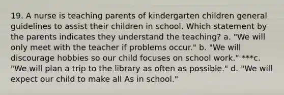 19. A nurse is teaching parents of kindergarten children general guidelines to assist their children in school. Which statement by the parents indicates they understand the teaching? a. "We will only meet with the teacher if problems occur." b. "We will discourage hobbies so our child focuses on school work." ***c. "We will plan a trip to the library as often as possible." d. "We will expect our child to make all As in school."