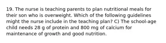 19. The nurse is teaching parents to plan nutritional meals for their son who is overweight. Which of the following guidelines might the nurse include in the teaching plan? C) The school-age child needs 28 g of protein and 800 mg of calcium for maintenance of growth and good nutrition.