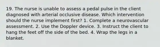 19. The nurse is unable to assess a pedal pulse in the client diagnosed with arterial occlusive disease. Which intervention should the nurse implement first? 1. Complete a neurovascular assessment. 2. Use the Doppler device. 3. Instruct the client to hang the feet off the side of the bed. 4. Wrap the legs in a blanket.