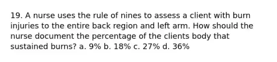 19. A nurse uses the rule of nines to assess a client with burn injuries to the entire back region and left arm. How should the nurse document the percentage of the clients body that sustained burns? a. 9% b. 18% c. 27% d. 36%