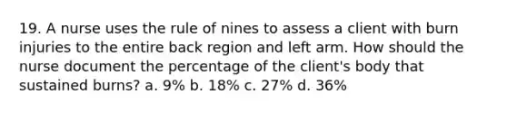 19. A nurse uses the rule of nines to assess a client with burn injuries to the entire back region and left arm. How should the nurse document the percentage of the client's body that sustained burns? a. 9% b. 18% c. 27% d. 36%