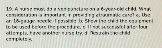 19. A nurse must do a venipuncture on a 6-year-old child. What consideration is important in providing atraumatic care? a. Use an 18-gauge needle if possible. b. Show the child the equipment to be used before the procedure. c. If not successful after four attempts, have another nurse try. d. Restrain the child completely.