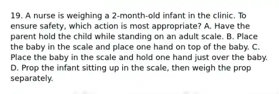 19. A nurse is weighing a 2-month-old infant in the clinic. To ensure safety, which action is most appropriate? A. Have the parent hold the child while standing on an adult scale. B. Place the baby in the scale and place one hand on top of the baby. C. Place the baby in the scale and hold one hand just over the baby. D. Prop the infant sitting up in the scale, then weigh the prop separately.