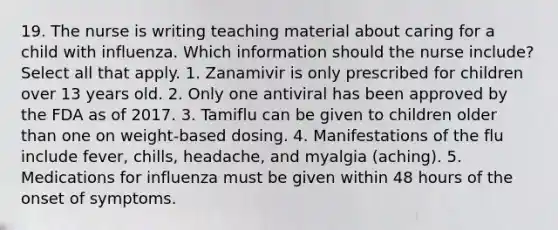 19. The nurse is writing teaching material about caring for a child with influenza. Which information should the nurse include? Select all that apply. 1. Zanamivir is only prescribed for children over 13 years old. 2. Only one antiviral has been approved by the FDA as of 2017. 3. Tamiflu can be given to children older than one on weight-based dosing. 4. Manifestations of the flu include fever, chills, headache, and myalgia (aching). 5. Medications for influenza must be given within 48 hours of the onset of symptoms.