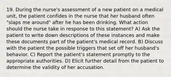 19. During the nurse's assessment of a new patient on a medical unit, the patient confides in the nurse that her husband often "slaps me around" after he has been drinking. What action should the nurse take in response to this statement? A) Ask the patient to write down descriptions of these instances and make these documents part of the patient's medical record. B) Discuss with the patient the possible triggers that set off her husband's behavior. C) Report the patient's statement promptly to the appropriate authorities. D) Elicit further detail from the patient to determine the validity of her accusation.