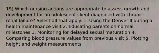 19) Which nursing actions are appropriate to assess growth and development for an adolescent client diagnosed with chronic renal failure? Select all that apply. 1. Using the Denver II during a health maintenance visit 2. Educating parents on normal milestones 3. Monitoring for delayed sexual maturation 4. Comparing blood pressure values from previous visit 5. Plotting height and weight measurements