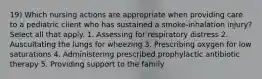 19) Which nursing actions are appropriate when providing care to a pediatric client who has sustained a smoke-inhalation injury? Select all that apply. 1. Assessing for respiratory distress 2. Auscultating the lungs for wheezing 3. Prescribing oxygen for low saturations 4. Administering prescribed prophylactic antibiotic therapy 5. Providing support to the family