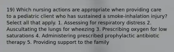 19) Which nursing actions are appropriate when providing care to a pediatric client who has sustained a smoke-inhalation injury? Select all that apply. 1. Assessing for respiratory distress 2. Auscultating the lungs for wheezing 3. Prescribing oxygen for low saturations 4. Administering prescribed prophylactic antibiotic therapy 5. Providing support to the family