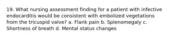 19. What nursing assessment finding for a patient with infective endocarditis would be consistent with embolized vegetations from the tricuspid valve? a. Flank pain b. Splenomegaly c. Shortness of breath d. Mental status changes