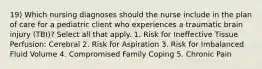 19) Which nursing diagnoses should the nurse include in the plan of care for a pediatric client who experiences a traumatic brain injury (TBI)? Select all that apply. 1. Risk for Ineffective Tissue Perfusion: Cerebral 2. Risk for Aspiration 3. Risk for Imbalanced Fluid Volume 4. Compromised Family Coping 5. Chronic Pain