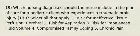 19) Which nursing diagnoses should the nurse include in the plan of care for a pediatric client who experiences a traumatic brain injury (TBI)? Select all that apply. 1. Risk for Ineffective Tissue Perfusion: Cerebral 2. Risk for Aspiration 3. Risk for Imbalanced Fluid Volume 4. Compromised Family Coping 5. Chronic Pain