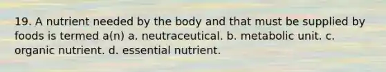 19. A nutrient needed by the body and that must be supplied by foods is termed a(n) a. neutraceutical. b. metabolic unit. c. organic nutrient. d. essential nutrient.