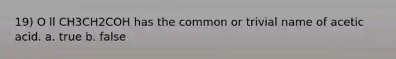 19) O ll CH3CH2COH has the common or trivial name of acetic acid. a. true b. false