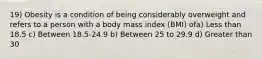 19) Obesity is a condition of being considerably overweight and refers to a person with a body mass index (BMI) ofa) Less than 18.5 c) Between 18.5-24.9 b) Between 25 to 29.9 d) Greater than 30