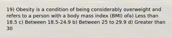 19) Obesity is a condition of being considerably overweight and refers to a person with a body mass index (BMI) ofa) Less than 18.5 c) Between 18.5-24.9 b) Between 25 to 29.9 d) Greater than 30