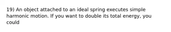 19) An object attached to an ideal spring executes simple harmonic motion. If you want to double its total energy, you could