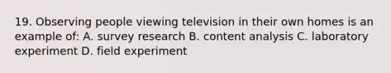 19. Observing people viewing television in their own homes is an example of: A. survey research B. content analysis C. laboratory experiment D. field experiment