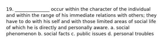 19. _______________ occur within the character of the individual and within the range of his immediate relations with others; they have to do with his self and with those limited areas of social life of which he is directly and personally aware. a. social phenomenon b. social facts c. public issues d. personal troubles