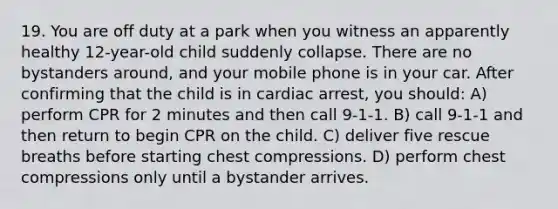 19. You are off duty at a park when you witness an apparently healthy 12-year-old child suddenly collapse. There are no bystanders around, and your mobile phone is in your car. After confirming that the child is in cardiac arrest, you should: A) perform CPR for 2 minutes and then call 9-1-1. B) call 9-1-1 and then return to begin CPR on the child. C) deliver five rescue breaths before starting chest compressions. D) perform chest compressions only until a bystander arrives.