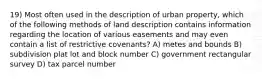 19) Most often used in the description of urban property, which of the following methods of land description contains information regarding the location of various easements and may even contain a list of restrictive covenants? A) metes and bounds B) subdivision plat lot and block number C) government rectangular survey D) tax parcel number