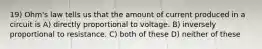 19) Ohm's law tells us that the amount of current produced in a circuit is A) directly proportional to voltage. B) inversely proportional to resistance. C) both of these D) neither of these