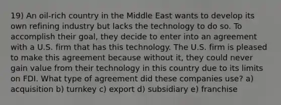 19) An oil-rich country in the Middle East wants to develop its own refining industry but lacks the technology to do so. To accomplish their goal, they decide to enter into an agreement with a U.S. firm that has this technology. The U.S. firm is pleased to make this agreement because without it, they could never gain value from their technology in this country due to its limits on FDI. What type of agreement did these companies use? a) acquisition b) turnkey c) export d) subsidiary e) franchise