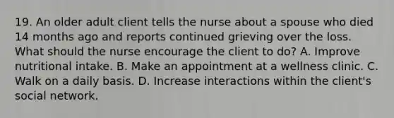 19. An older adult client tells the nurse about a spouse who died 14 months ago and reports continued grieving over the loss. What should the nurse encourage the client to do? A. Improve nutritional intake. B. Make an appointment at a wellness clinic. C. Walk on a daily basis. D. Increase interactions within the client's social network.