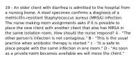 19 - An older client with diarrhea is admitted to the hospital from a nursing home. A stool specimen confirms a diagnosis of a methicillin-resistant Staphylococcus aureus (MRSA) infection. The nurse making room assignments asks if it is possible to place the new client with another client that also has MRSA in the same isolation room. How should the nurse respond? A - "The other person's infection is not contagious." B - "This is the usual practice when antibiotic therapy is started." c - "It is safe to place people with the same infection in one room." D - "As soon as a private room becomes available we will move the client."