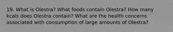 19. What is Olestra? What foods contain Olestra? How many kcals does Olestra contain? What are the health concerns associated with consumption of large amounts of Olestra?