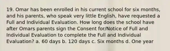 19. Omar has been enrolled in his current school for six months, and his parents, who speak very little English, have requested a Full and Individual Evaluation. How long does the school have after Omars parents sign the Consent for/Notice of Full and Individual Evaluation to complete the Full and Individual Evaluation? a. 60 days b. 120 days c. Six months d. One year