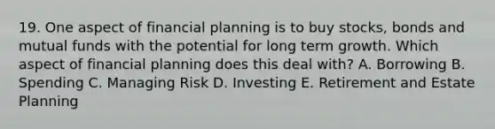 19. One aspect of financial planning is to buy stocks, bonds and mutual funds with the potential for long term growth. Which aspect of financial planning does this deal with? A. Borrowing B. Spending C. Managing Risk D. Investing E. Retirement and Estate Planning