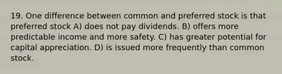 19. One difference between common and preferred stock is that preferred stock A) does not pay dividends. B) offers more predictable income and more safety. C) has greater potential for capital appreciation. D) is issued more frequently than common stock.